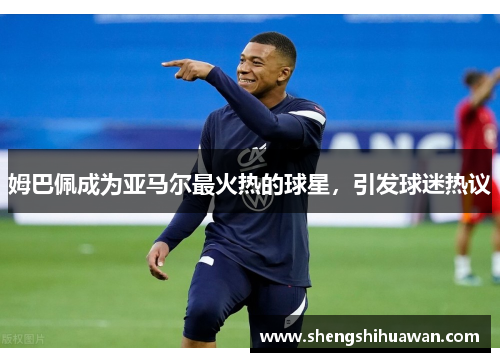 姆巴佩成为亚马尔最火热的球星，引发球迷热议