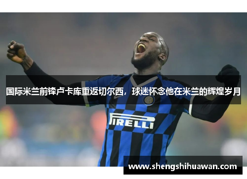 国际米兰前锋卢卡库重返切尔西，球迷怀念他在米兰的辉煌岁月