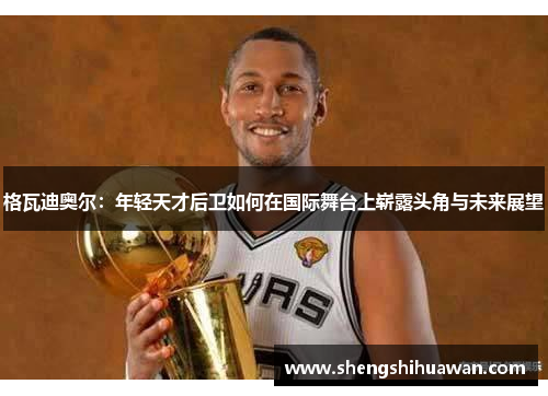 格瓦迪奥尔：年轻天才后卫如何在国际舞台上崭露头角与未来展望