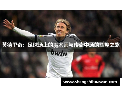 莫德里奇：足球场上的魔术师与传奇中场的辉煌之路