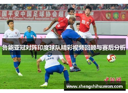 鲁能亚冠对阵印度球队精彩视频回顾与赛后分析